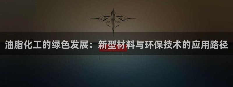 亿万先生 手机版下载安装:油脂化工的绿色发展:新型材料与环保技术的应用路径