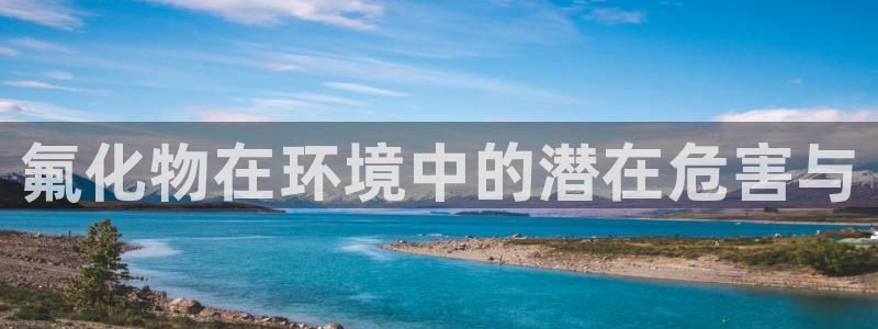 亿万先生手游下载:氟化物在环境中的潜在危害与